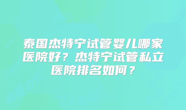 泰国杰特宁试管婴儿哪家医院好？杰特宁试管私立医院排名如何？