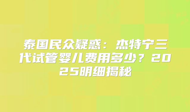 泰国民众疑惑：杰特宁三代试管婴儿费用多少？2025明细揭秘