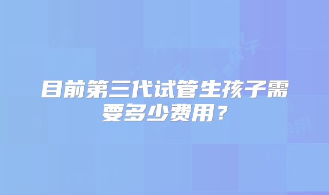目前第三代试管生孩子需要多少费用?