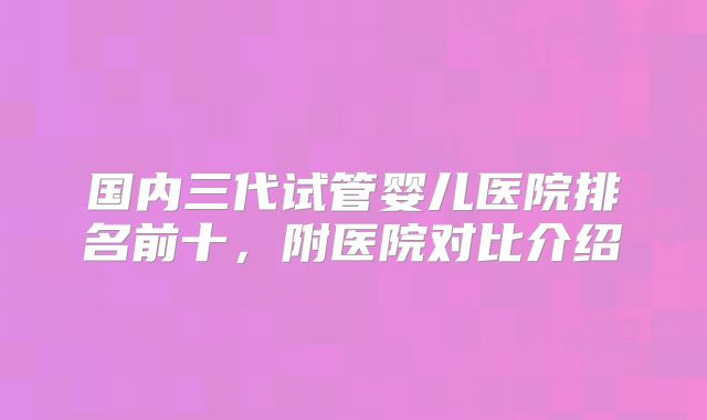 国内三代试管婴儿医院排名前十，附医院对比介绍