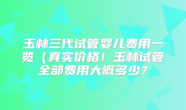 玉林三代试管婴儿费用一览（真实价格！玉林试管全部费用大概多少？
