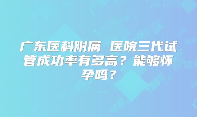 广东医科附属 医院三代试管成功率有多高？能够怀孕吗？