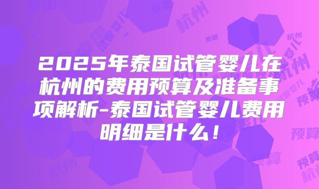 2025年泰国试管婴儿在杭州的费用预算及准备事项解析-泰国试管婴儿费用明细是什么！
