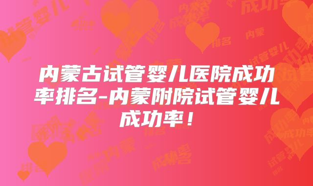 内蒙古试管婴儿医院成功率排名-内蒙附院试管婴儿成功率！
