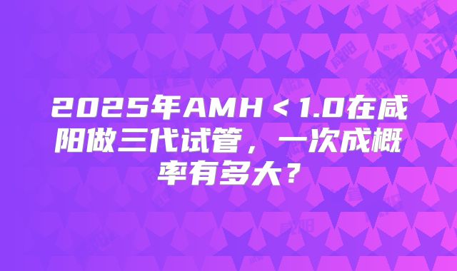 2025年AMH＜1.0在咸阳做三代试管，一次成概率有多大？