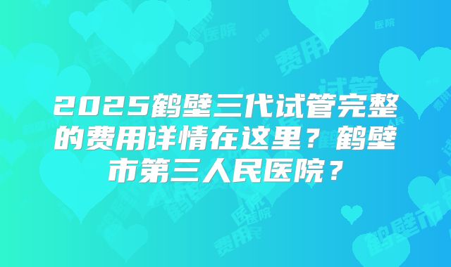 2025鹤壁三代试管完整的费用详情在这里？鹤壁市第三人民医院？