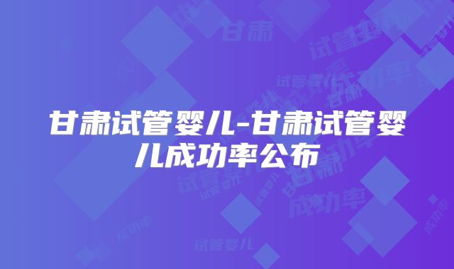 甘肃试管婴儿-甘肃试管婴儿成功率公布