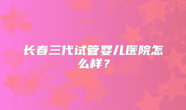 长春三代试管婴儿医院怎么样?