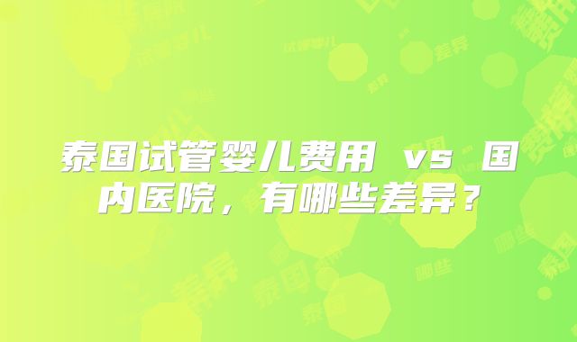 泰国试管婴儿费用 vs 国内医院，有哪些差异？