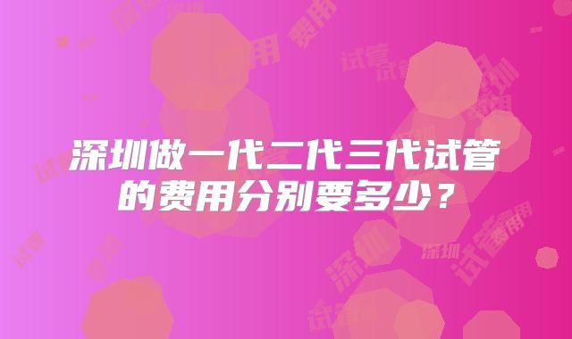 深圳做一代二代三代试管的费用分别要多少？