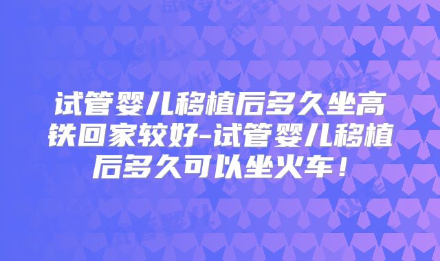 试管婴儿移植后多久坐高铁回家较好-试管婴儿移植后多久可以坐火车！