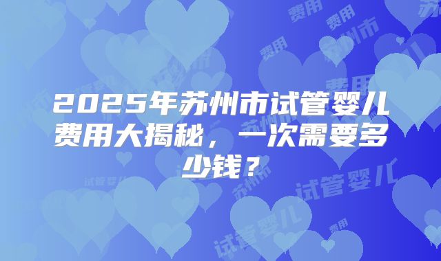 2025年苏州市试管婴儿费用大揭秘，一次需要多少钱？