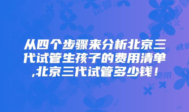 从四个步骤来分析北京三代试管生孩子的费用清单,北京三代试管多少钱!