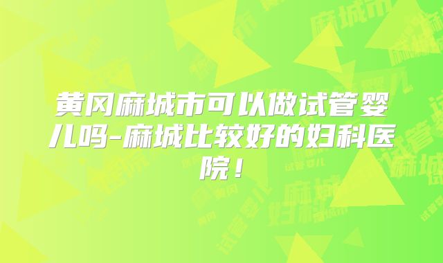 黄冈麻城市可以做试管婴儿吗-麻城比较好的妇科医院!