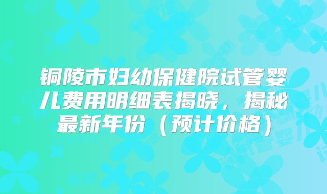 铜陵市妇幼保健院试管婴儿费用明细表揭晓，揭秘最新年份（预计价格）