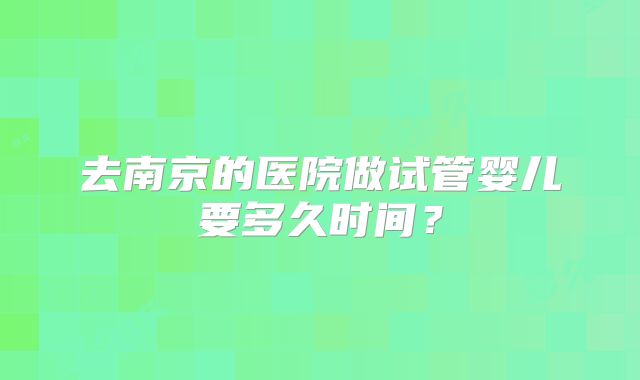 去南京的医院做试管婴儿要多久时间？