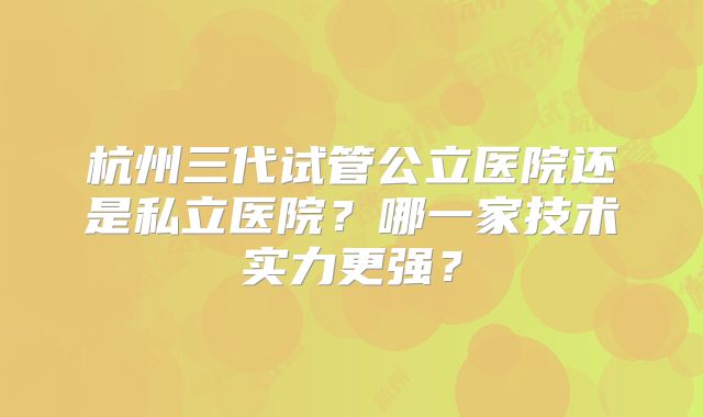 杭州三代试管公立医院还是私立医院？哪一家技术实力更强？