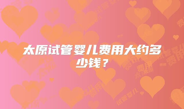 太原试管婴儿费用大约多少钱?