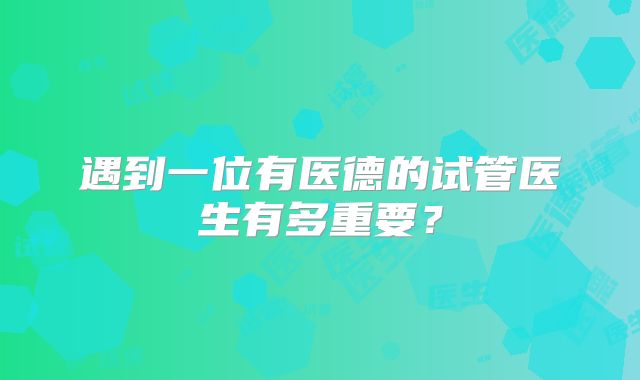 遇到一位有医德的试管医生有多重要?