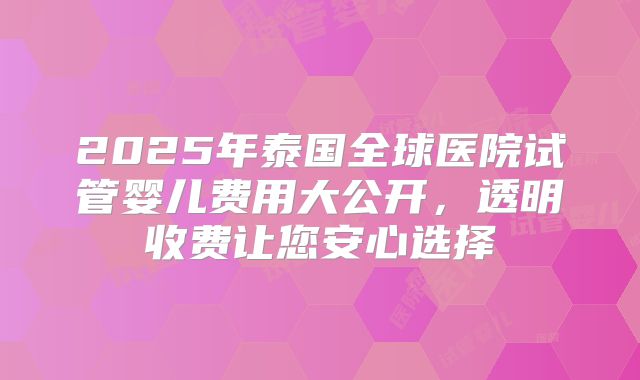 2025年泰国全球医院试管婴儿费用大公开，透明收费让您安心选择