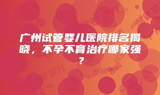 广州试管婴儿医院排名揭晓，不孕不育治疗哪家强？