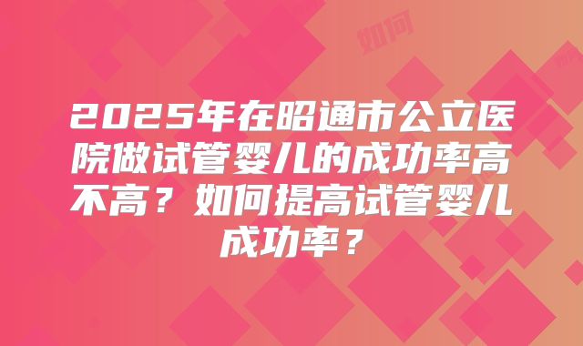 2025年在昭通市公立医院做试管婴儿的成功率高不高？如何提高试管婴儿成功率？