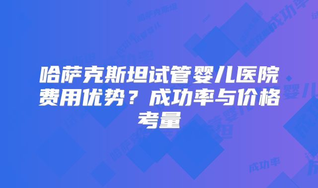 哈萨克斯坦试管婴儿医院费用优势？成功率与价格考量
