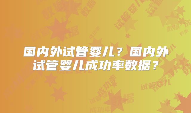 国内外试管婴儿？国内外试管婴儿成功率数据？