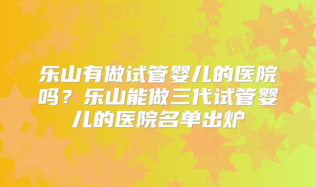 乐山有做试管婴儿的医院吗？乐山能做三代试管婴儿的医院名单出炉