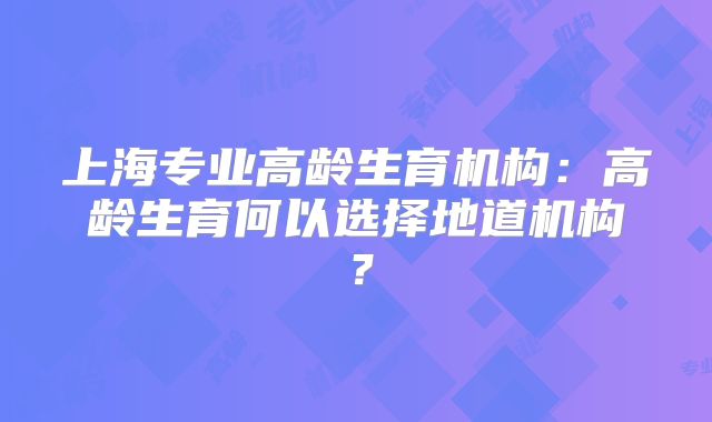 上海专业高龄生育机构：高龄生育何以选择地道机构？