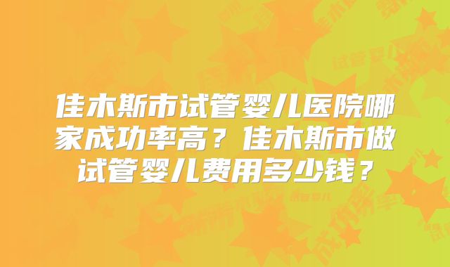佳木斯市试管婴儿医院哪家成功率高?佳木斯市做试管婴儿费用多少钱?