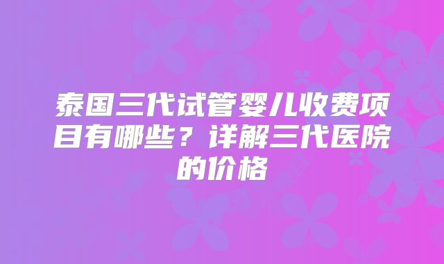 泰国三代试管婴儿收费项目有哪些？详解三代医院的价格