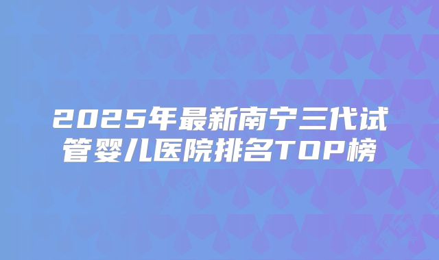 2025年最新南宁三代试管婴儿医院排名TOP榜