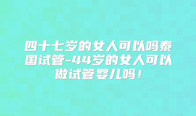 四十七岁的女人可以吗泰国试管-44岁的女人可以做试管婴儿吗！