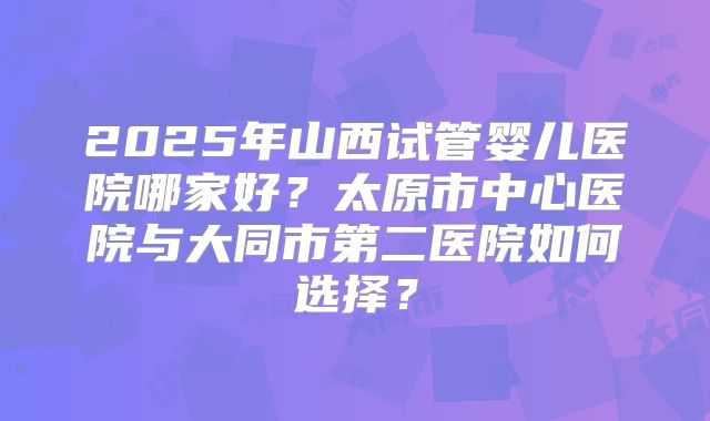 2025年山西试管婴儿医院哪家好？太原市中心医院与大同市第二医院如何选择？