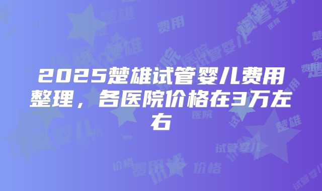 2025楚雄试管婴儿费用整理,各医院价格在3万左右