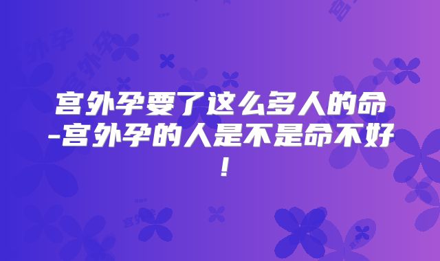 宫外孕要了这么多人的命-宫外孕的人是不是命不好!