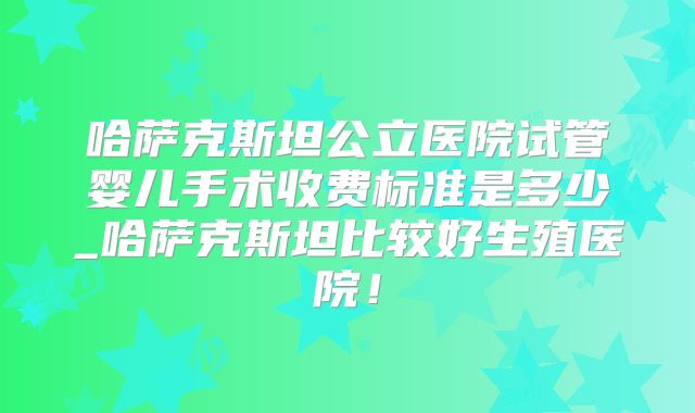 哈萨克斯坦公立医院试管婴儿手术收费标准是多少_哈萨克斯坦比较好生殖医院！
