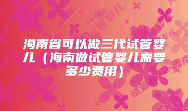 海南省可以做三代试管婴儿（海南做试管婴儿需要多少费用）