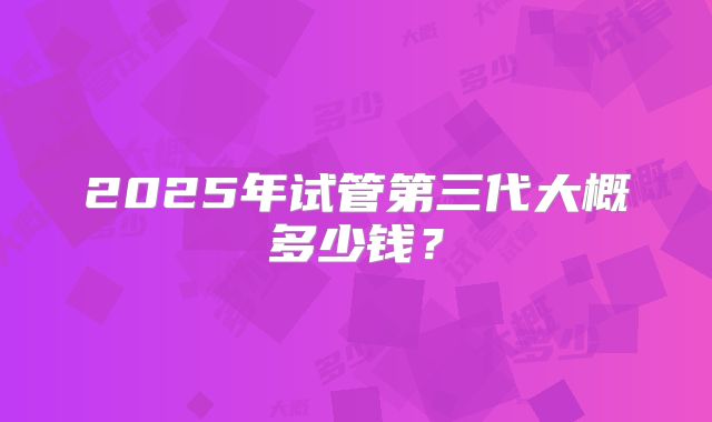 2025年试管第三代大概多少钱?