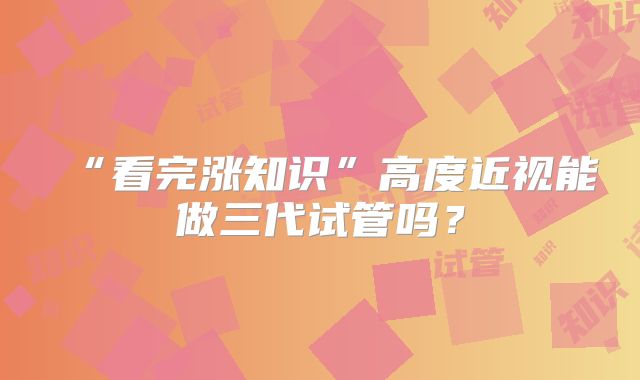 “看完涨知识”高度近视能做三代试管吗？