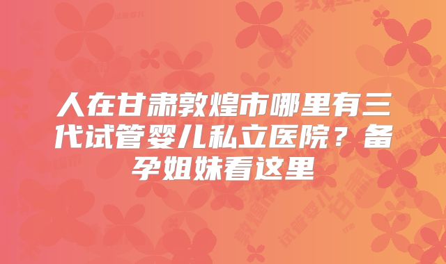 人在甘肃敦煌市哪里有三代试管婴儿私立医院？备孕姐妹看这里