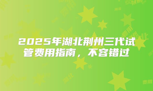 2025年湖北荆州三代试管费用指南，不容错过
