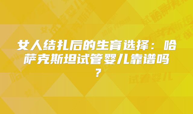 女人结扎后的生育选择：哈萨克斯坦试管婴儿靠谱吗？