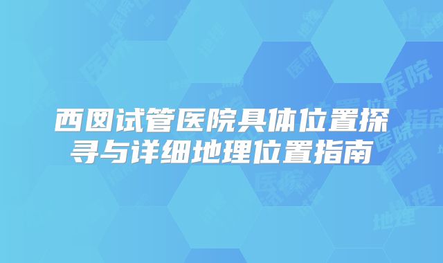 西囡试管医院具体位置探寻与详细地理位置指南