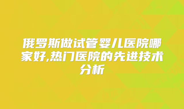俄罗斯做试管婴儿医院哪家好,热门医院的先进技术分析
