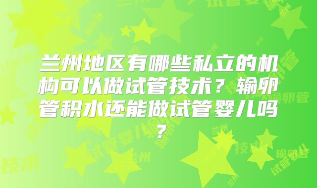 兰州地区有哪些私立的机构可以做试管技术？输卵管积水还能做试管婴儿吗？