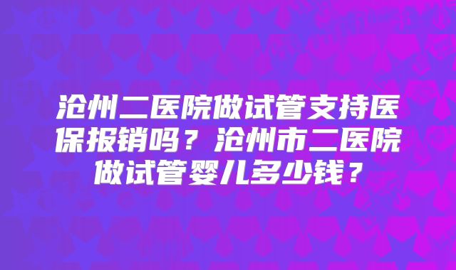 沧州二医院做试管支持医保报销吗？沧州市二医院做试管婴儿多少钱？