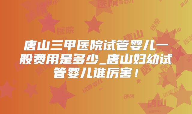唐山三甲医院试管婴儿一般费用是多少_唐山妇幼试管婴儿谁厉害!