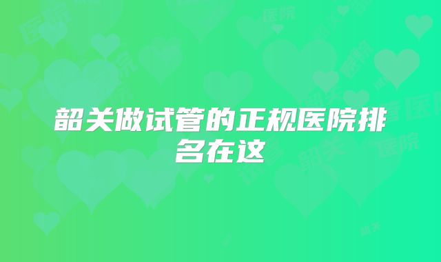 韶关做试管的正规医院排名在这